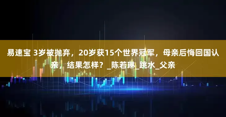 易速宝 3岁被抛弃，20岁获15个世界冠军，母亲后悔回国认亲，结果怎样？_陈若琳_跳水_父亲