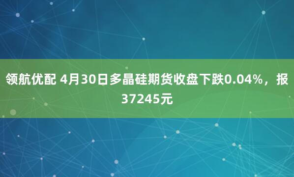 领航优配 4月30日多晶硅期货收盘下跌0.04%，报37245元