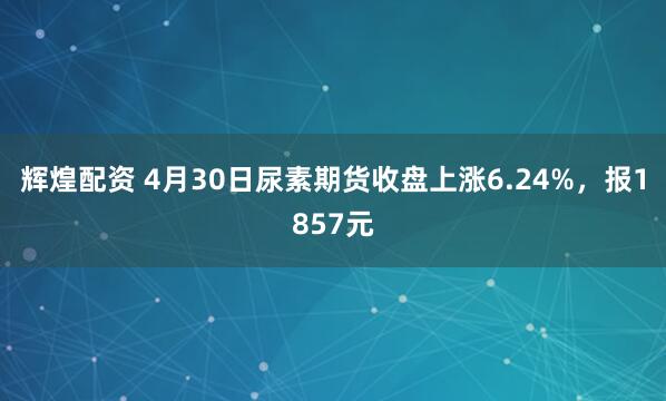 辉煌配资 4月30日尿素期货收盘上涨6.24%，报1857元