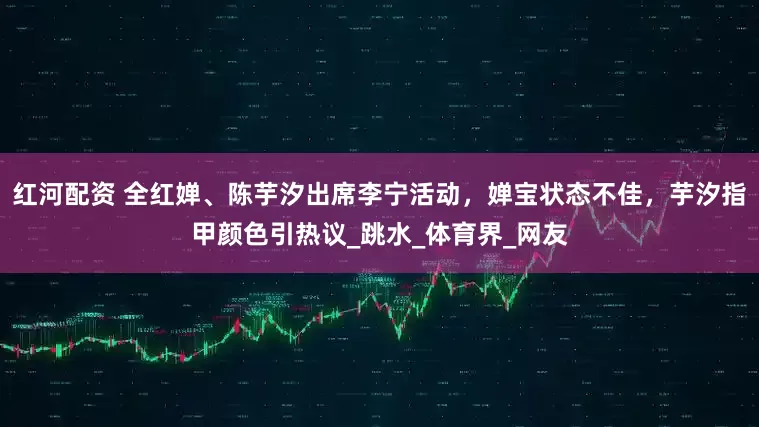 红河配资 全红婵、陈芋汐出席李宁活动，婵宝状态不佳，芋汐指甲颜色引热议_跳水_体育界_网友