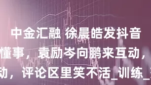 中金汇融 徐晨皓发抖音解释没电梯懂事，袁励岑向鹏来互动，评论区里笑不活_训练_莎莎_网友