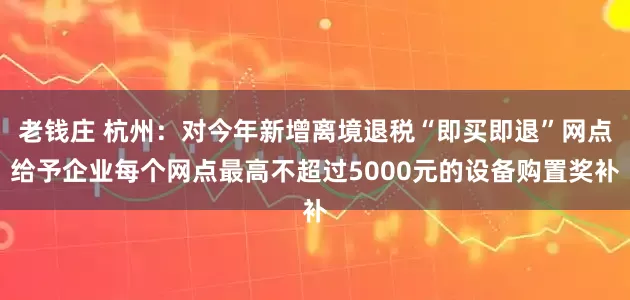 老钱庄 杭州：对今年新增离境退税“即买即退”网点给予企业每个网点最高不超过5000元的设备购置奖补