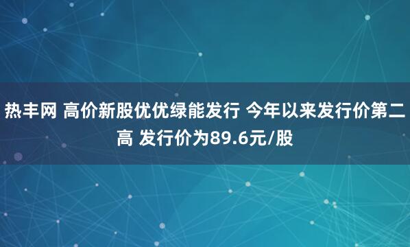 热丰网 高价新股优优绿能发行 今年以来发行价第二高 发行价为89.6元/股