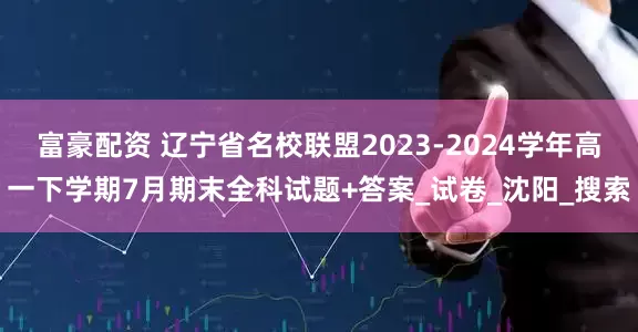 富豪配资 辽宁省名校联盟2023-2024学年高一下学期7月期末全科试题+答案_试卷_沈阳_搜索