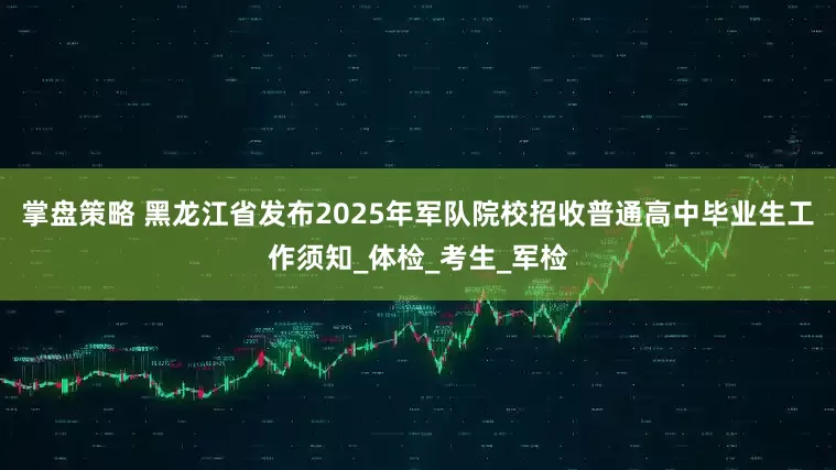 掌盘策略 黑龙江省发布2025年军队院校招收普通高中毕业生工作须知_体检_考生_军检