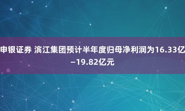申银证券 滨江集团预计半年度归母净利润为16.33亿—19.82亿元