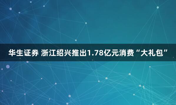 华生证券 浙江绍兴推出1.78亿元消费“大礼包”