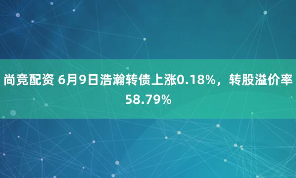 尚竞配资 6月9日浩瀚转债上涨0.18%，转股溢价率58.79%