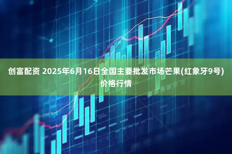 创富配资 2025年6月16日全国主要批发市场芒果(红象牙9号)价格行情