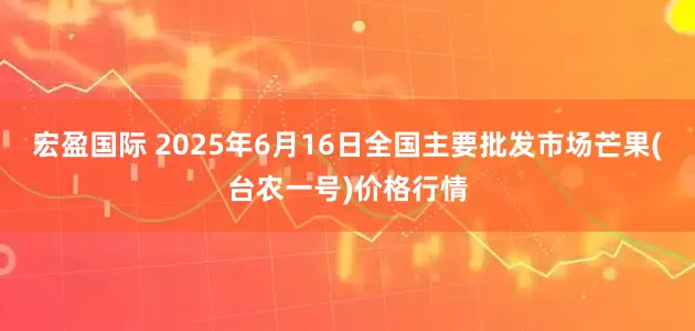 宏盈国际 2025年6月16日全国主要批发市场芒果(台农一号)价格行情