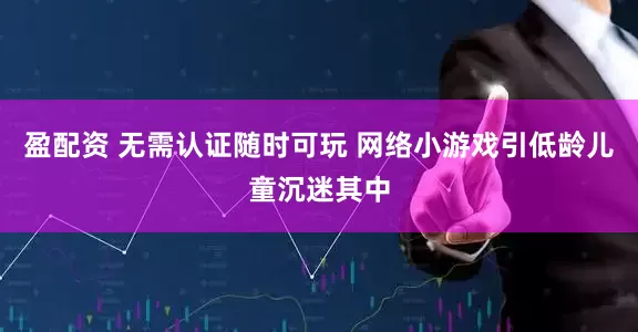 盈配资 无需认证随时可玩 网络小游戏引低龄儿童沉迷其中