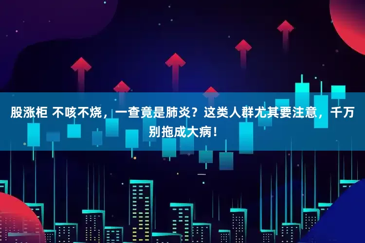 股涨柜 不咳不烧，一查竟是肺炎？这类人群尤其要注意，千万别拖成大病！