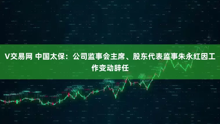 V交易网 中国太保：公司监事会主席、股东代表监事朱永红因工作变动辞任