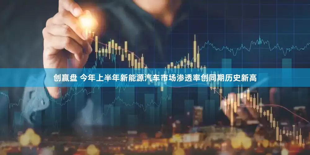 创赢盘 今年上半年新能源汽车市场渗透率创同期历史新高