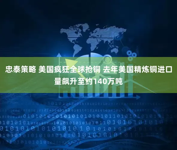 忠泰策略 美国疯狂全球抢铜 去年美国精炼铜进口量飙升至约140万吨