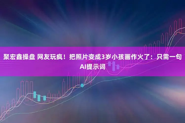 聚宏鑫操盘 网友玩疯！把照片变成3岁小孩画作火了：只需一句AI提示词