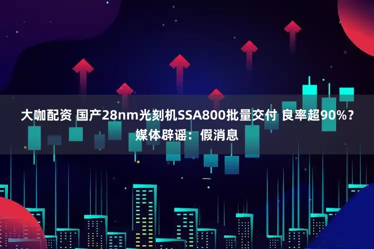 大咖配资 国产28nm光刻机SSA800批量交付 良率超90%？媒体辟谣：假消息